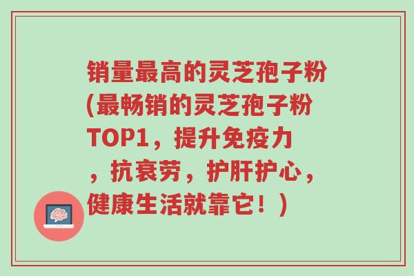 销量最高的灵芝孢子粉(最畅销的灵芝孢子粉TOP1,提升免疫力,抗衰劳,护肝护心,健康生活就靠它!)-第1张图片-超越 销量最高的灵芝孢子粉(最畅销的灵芝孢子粉TOP1,提升免疫力,抗衰劳,护肝护心,健康生活就靠它!)-第1张图片-超越