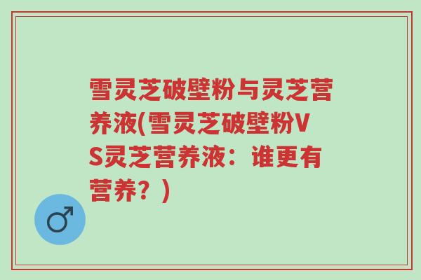 雪灵芝破壁粉与灵芝营养液(雪灵芝破壁粉VS灵芝营养液:谁更有营养?)-第1张图片-超越 雪灵芝破壁粉与灵芝营养液(雪灵芝破壁粉VS灵芝营养液:谁更有营养?)-第1张图片-超越