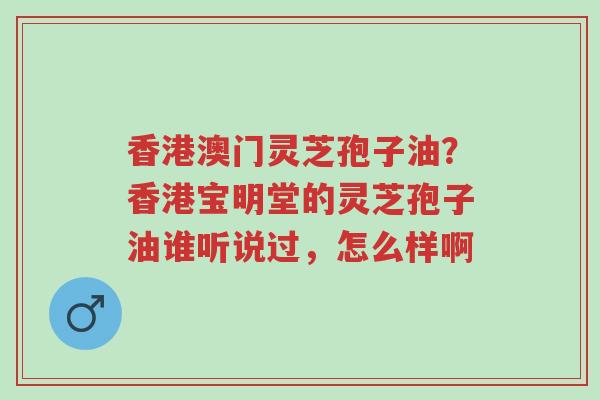 香港澳门灵芝孢子油?香港宝明堂的灵芝孢子油谁听说过,怎么样啊-第1张图片-超越 香港澳门灵芝孢子油?香港宝明堂的灵芝孢子油谁听说过,怎么样啊-第1张图片-超越