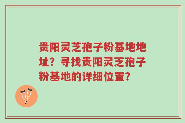贵阳灵芝孢子粉基地地址？寻找贵阳灵芝孢子粉基地的详细位置？-第1张图片-超越