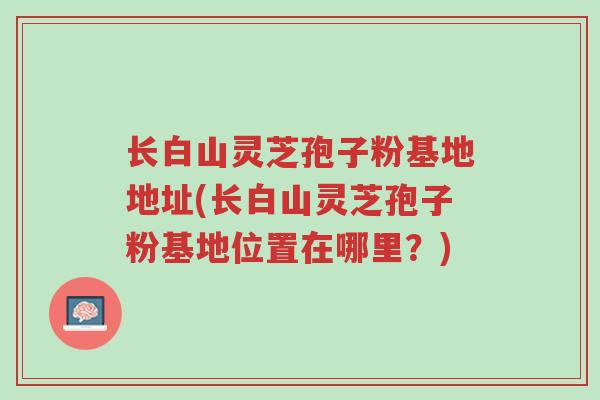 长白山灵芝孢子粉基地地址(长白山灵芝孢子粉基地位置在哪里?)-第1张图片-超越 长白山灵芝孢子粉基地地址(长白山灵芝孢子粉基地位置在哪里?)-第1张图片-超越