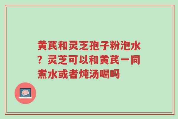 黄芪和灵芝孢子粉泡水?灵芝可以和黄芪一同煮水或者炖汤喝吗-第1张图片-超越 黄芪和灵芝孢子粉泡水?灵芝可以和黄芪一同煮水或者炖汤喝吗-第1张图片-超越