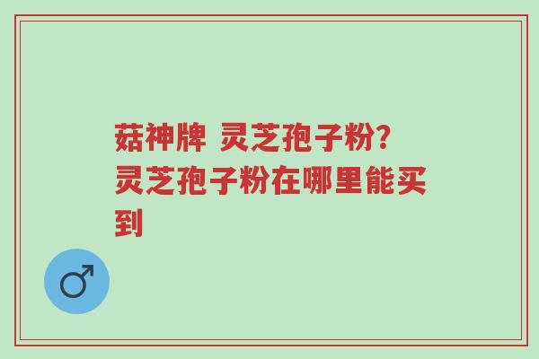 菇神牌 灵芝孢子粉?灵芝孢子粉在哪里能买到-第1张图片-超越 菇神牌 灵芝孢子粉?灵芝孢子粉在哪里能买到-第1张图片-超越