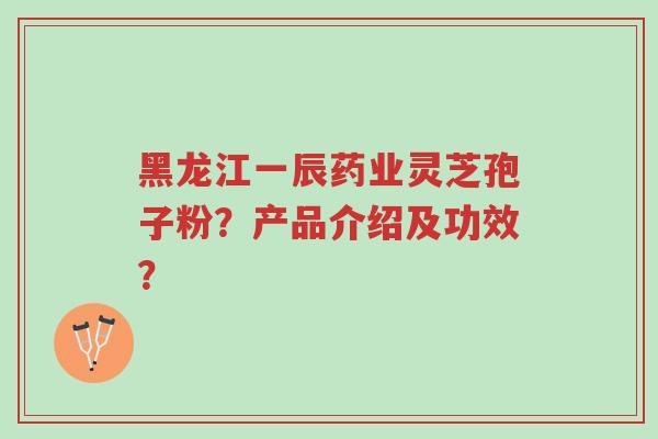 黑龙江一辰药业灵芝孢子粉？产品介绍及功效？-第1张图片-超越