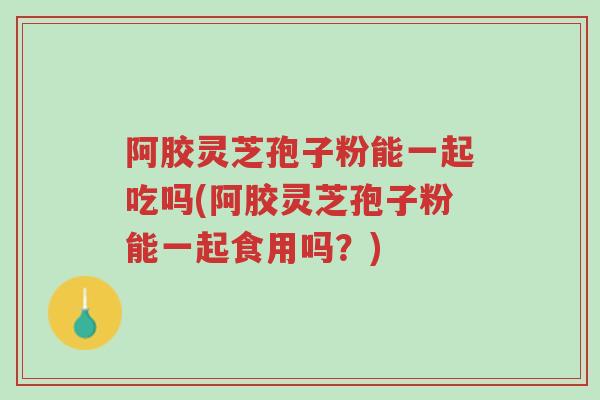 阿胶灵芝孢子粉能一起吃吗(阿胶灵芝孢子粉能一起食用吗？)-第1张图片-超越