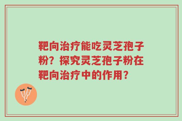 靶向治疗能吃灵芝孢子粉?探究灵芝孢子粉在靶向治疗中的作用?-第1张图片-超越 靶向治疗能吃灵芝孢子粉?探究灵芝孢子粉在靶向治疗中的作用?-第1张图片-超越