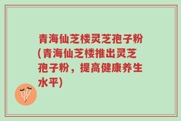 青海仙芝楼灵芝孢子粉(青海仙芝楼推出灵芝孢子粉,提高健康养生水平)-第1张图片-超越 青海仙芝楼灵芝孢子粉(青海仙芝楼推出灵芝孢子粉,提高健康养生水平)-第1张图片-超越