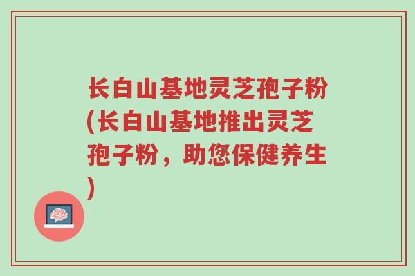 长白山基地灵芝孢子粉(长白山基地推出灵芝孢子粉，助您保健养生)-第1张图片-超越