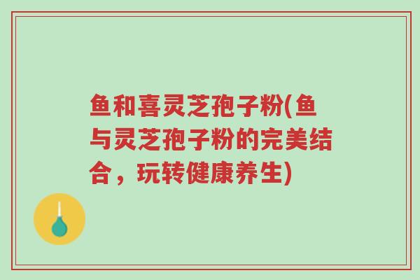 鱼和喜灵芝孢子粉(鱼与灵芝孢子粉的完美结合,玩转健康养生)-第1张图片-超越 鱼和喜灵芝孢子粉(鱼与灵芝孢子粉的完美结合,玩转健康养生)-第1张图片-超越