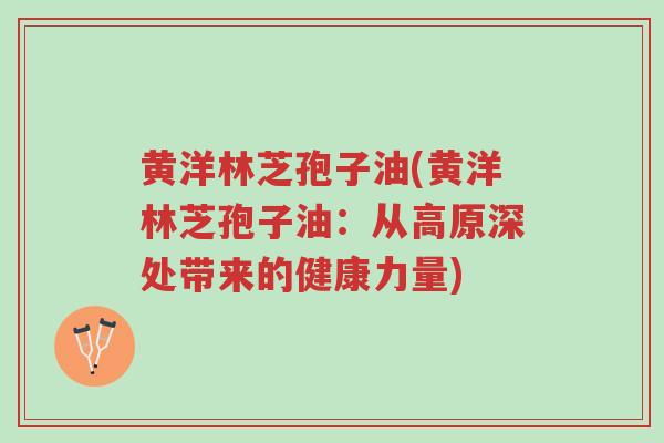 黄洋林芝孢子油(黄洋林芝孢子油:从高原深处带来的健康力量)-第1张图片-超越 黄洋林芝孢子油(黄洋林芝孢子油:从高原深处带来的健康力量)-第1张图片-超越