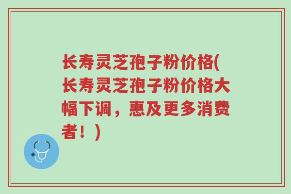 长寿灵芝孢子粉价格(长寿灵芝孢子粉价格大幅下调，惠及更多消费者！)-第1张图片-超越