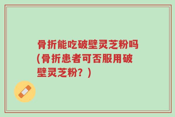 骨折能吃破壁灵芝粉吗(骨折患者可否服用破壁灵芝粉?)-第1张图片-超越 骨折能吃破壁灵芝粉吗(骨折患者可否服用破壁灵芝粉?)-第1张图片-超越
