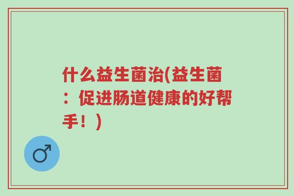 什么益生菌治(益生菌:促进肠道健康的好帮手!)-第1张图片-超越 什么益生菌治(益生菌:促进肠道健康的好帮手!)-第1张图片-超越