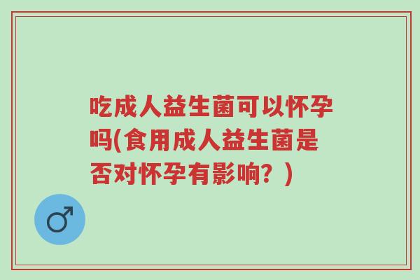 吃成人益生菌可以怀孕吗(食用成人益生菌是否对怀孕有影响?)-第1张图片-超越 吃成人益生菌可以怀孕吗(食用成人益生菌是否对怀孕有影响?)-第1张图片-超越