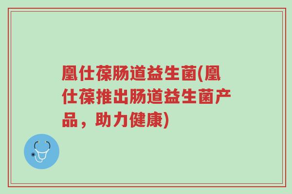 凰仕葆肠道益生菌(凰仕葆推出肠道益生菌产品,助力健康)-第1张图片-超越 凰仕葆肠道益生菌(凰仕葆推出肠道益生菌产品,助力健康)-第1张图片-超越