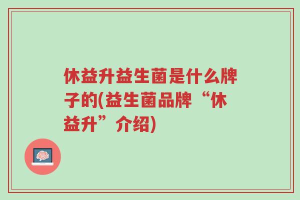 休益升益生菌是什么牌子的(益生菌品牌“休益升”介绍)-第1张图片-超越 休益升益生菌是什么牌子的(益生菌品牌“休益升”介绍)-第1张图片-超越
