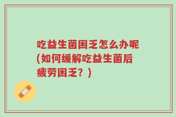 吃益生菌困乏怎么办呢(如何缓解吃益生菌后疲劳困乏?)-第1张图片-超越 吃益生菌困乏怎么办呢(如何缓解吃益生菌后疲劳困乏?)-第1张图片-超越