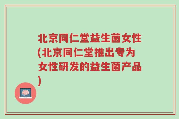 北京同仁堂益生菌女性(北京同仁堂推出专为女性研发的益生菌产品)-第1张图片-超越 北京同仁堂益生菌女性(北京同仁堂推出专为女性研发的益生菌产品)-第1张图片-超越