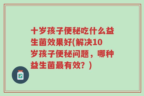十岁孩子便秘吃什么益生菌效果好(解决10岁孩子便秘问题,哪种益生菌最有效?)-第1张图片-超越 十岁孩子便秘吃什么益生菌效果好(解决10岁孩子便秘问题,哪种益生菌最有效?)-第1张图片-超越