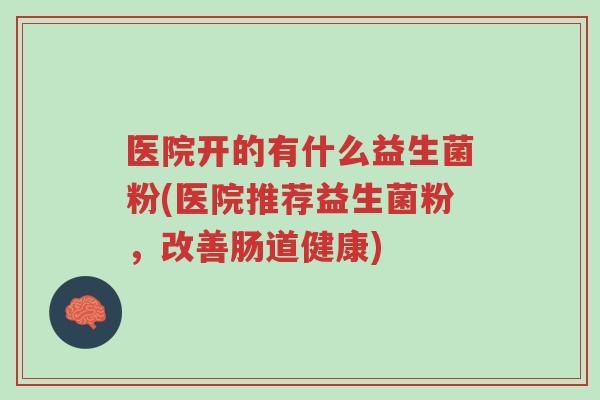 医院开的有什么益生菌粉(医院推荐益生菌粉,改善肠道健康)-第1张图片-超越 医院开的有什么益生菌粉(医院推荐益生菌粉,改善肠道健康)-第1张图片-超越