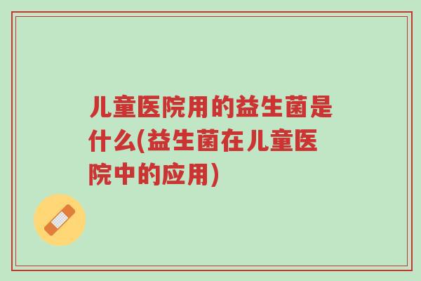 儿童医院用的益生菌是什么(益生菌在儿童医院中的应用)-第1张图片-超越 儿童医院用的益生菌是什么(益生菌在儿童医院中的应用)-第1张图片-超越