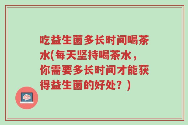 吃益生菌多长时间喝茶水(每天坚持喝茶水,你需要多长时间才能获得益生菌的好处?)-第1张图片-超越 吃益生菌多长时间喝茶水(每天坚持喝茶水,你需要多长时间才能获得益生菌的好处?)-第1张图片-超越