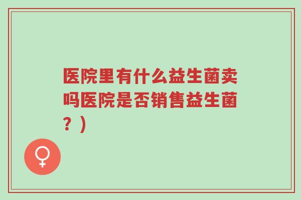 医院里有什么益生菌卖吗医院是否销售益生菌?)-第1张图片-超越 医院里有什么益生菌卖吗医院是否销售益生菌?)-第1张图片-超越