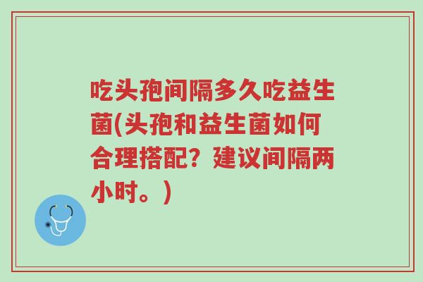 吃头孢间隔多久吃益生菌(头孢和益生菌如何合理搭配?建议间隔两小时。)-第1张图片-超越 吃头孢间隔多久吃益生菌(头孢和益生菌如何合理搭配?建议间隔两小时。)-第1张图片-超越