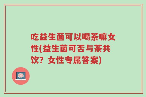 吃益生菌可以喝茶嘛女性(益生菌可否与茶共饮?女性专属答案)-第1张图片-超越 吃益生菌可以喝茶嘛女性(益生菌可否与茶共饮?女性专属答案)-第1张图片-超越