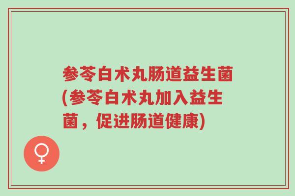 参苓白术丸肠道益生菌(参苓白术丸加入益生菌，促进肠道健康)-第1张图片-超越