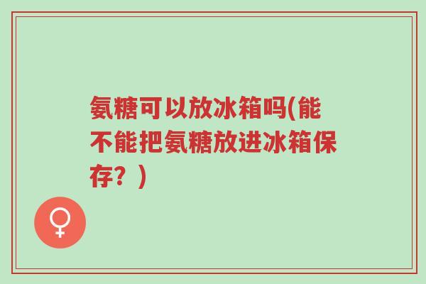 氨糖可以放冰箱吗(能不能把氨糖放进冰箱保存?)-第1张图片-超越 氨糖可以放冰箱吗(能不能把氨糖放进冰箱保存?)-第1张图片-超越