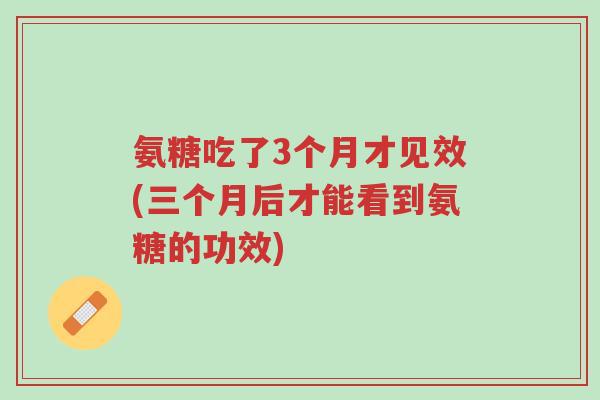 氨糖吃了3个月才见效(三个月后才能看到氨糖的功效)-第1张图片-超越 氨糖吃了3个月才见效(三个月后才能看到氨糖的功效)-第1张图片-超越