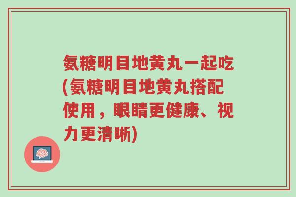 氨糖明目地黄丸一起吃(氨糖明目地黄丸搭配使用,眼睛更健康、视力更清晰)-第1张图片-超越 氨糖明目地黄丸一起吃(氨糖明目地黄丸搭配使用,眼睛更健康、视力更清晰)-第1张图片-超越