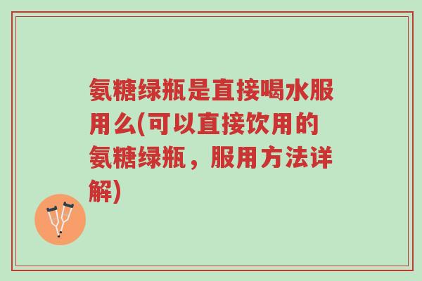 氨糖绿瓶是直接喝水服用么(可以直接饮用的氨糖绿瓶,服用方法详解)-第1张图片-超越 氨糖绿瓶是直接喝水服用么(可以直接饮用的氨糖绿瓶,服用方法详解)-第1张图片-超越