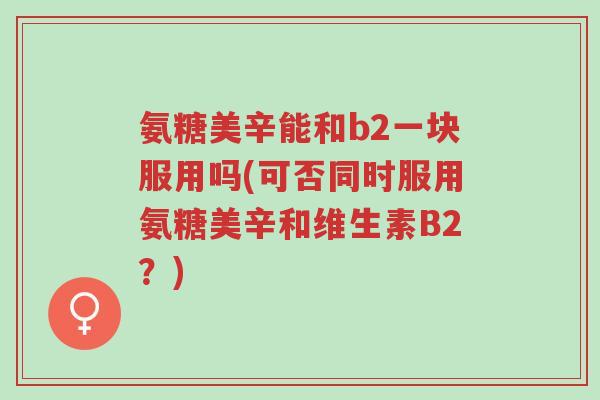 氨糖美辛能和b2一块服用吗(可否同时服用氨糖美辛和维生素B2?)-第1张图片-超越 氨糖美辛能和b2一块服用吗(可否同时服用氨糖美辛和维生素B2?)-第1张图片-超越