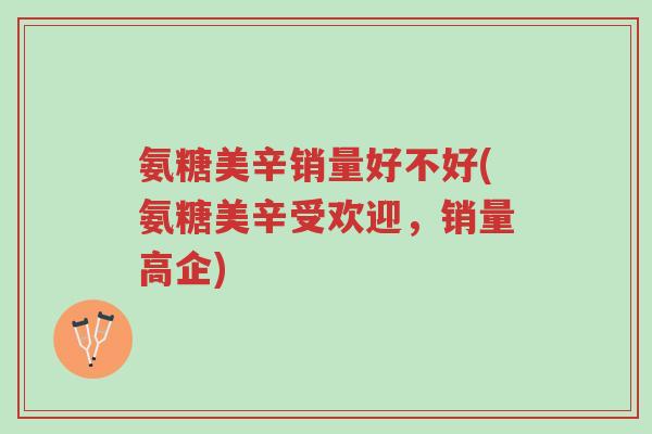 氨糖美辛销量好不好(氨糖美辛受欢迎，销量高企)-第1张图片-超越