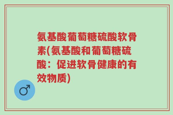 氨基酸葡萄糖硫酸软骨素(氨基酸和葡萄糖硫酸:促进软骨健康的有效物质)-第1张图片-超越 氨基酸葡萄糖硫酸软骨素(氨基酸和葡萄糖硫酸:促进软骨健康的有效物质)-第1张图片-超越