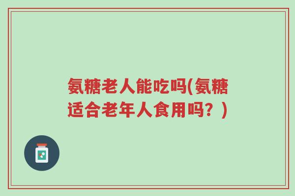 氨糖老人能吃吗(氨糖适合老年人食用吗?)-第1张图片-超越 氨糖老人能吃吗(氨糖适合老年人食用吗?)-第1张图片-超越