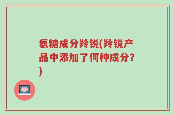 氨糖成分羚锐(羚锐产品中添加了何种成分?)-第1张图片-超越 氨糖成分羚锐(羚锐产品中添加了何种成分?)-第1张图片-超越