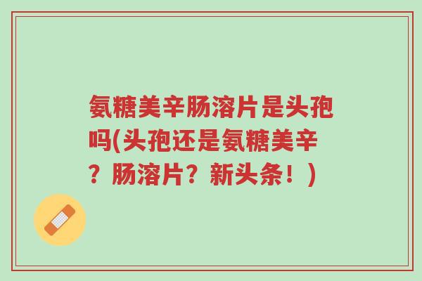 氨糖美辛肠溶片是头孢吗(头孢还是氨糖美辛?肠溶片?新头条!)-第1张图片-超越 氨糖美辛肠溶片是头孢吗(头孢还是氨糖美辛?肠溶片?新头条!)-第1张图片-超越