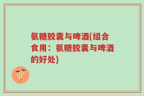 氨糖胶囊与啤酒(组合食用：氨糖胶囊与啤酒的好处)-第1张图片-超越