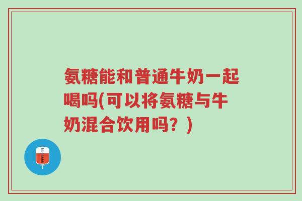 氨糖能和普通牛奶一起喝吗(可以将氨糖与牛奶混合饮用吗?)-第1张图片-超越 氨糖能和普通牛奶一起喝吗(可以将氨糖与牛奶混合饮用吗?)-第1张图片-超越