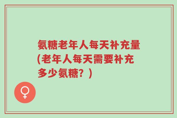 氨糖老年人每天补充量(老年人每天需要补充多少氨糖?)-第1张图片-超越 氨糖老年人每天补充量(老年人每天需要补充多少氨糖?)-第1张图片-超越