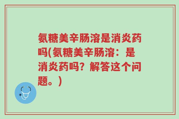 氨糖美辛肠溶是消炎药吗(氨糖美辛肠溶:是消炎药吗?解答这个问题。)-第1张图片-超越 氨糖美辛肠溶是消炎药吗(氨糖美辛肠溶:是消炎药吗?解答这个问题。)-第1张图片-超越