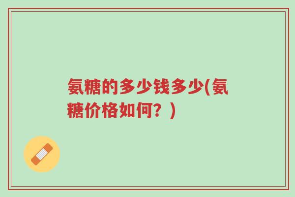 氨糖的多少钱多少(氨糖价格如何?)-第1张图片-超越 氨糖的多少钱多少(氨糖价格如何?)-第1张图片-超越