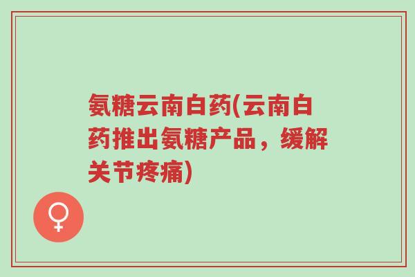 氨糖云南白药(云南白药推出氨糖产品,缓解关节疼痛)-第1张图片-超越 氨糖云南白药(云南白药推出氨糖产品,缓解关节疼痛)-第1张图片-超越