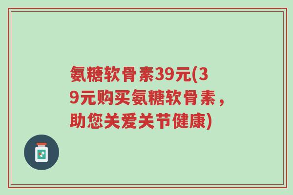 氨糖软骨素39元(39元购买氨糖软骨素,助您关爱关节健康)-第1张图片-超越 氨糖软骨素39元(39元购买氨糖软骨素,助您关爱关节健康)-第1张图片-超越