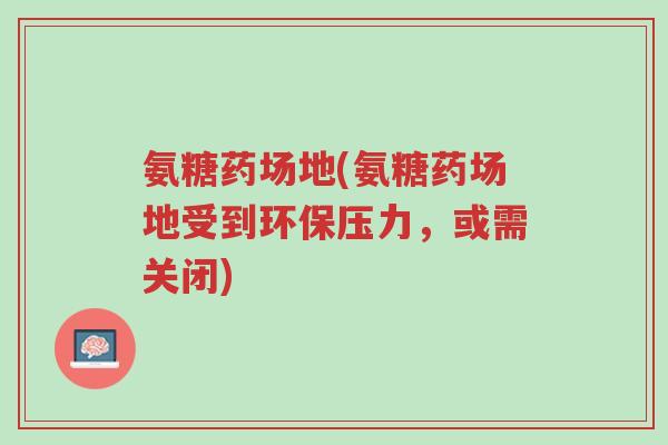 氨糖药场地(氨糖药场地受到环保压力,或需关闭)-第1张图片-超越 氨糖药场地(氨糖药场地受到环保压力,或需关闭)-第1张图片-超越