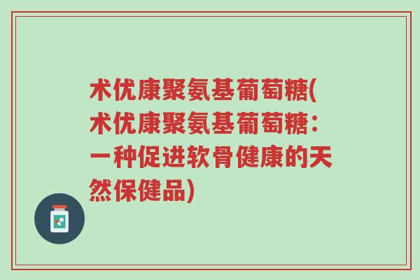 术优康聚氨基葡萄糖(术优康聚氨基葡萄糖：一种促进软骨健康的天然保健品)-第1张图片-超越