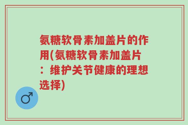 氨糖软骨素加盖片的作用(氨糖软骨素加盖片:维护关节健康的理想选择)-第1张图片-超越 氨糖软骨素加盖片的作用(氨糖软骨素加盖片:维护关节健康的理想选择)-第1张图片-超越